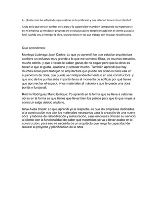 6.- ¿Cuáles son las actividades que realizas en tu profesión y que relación tienes con el cliente?
Ando en lo que sería el control de la obra y la supervisión y también comprando los materiales y
en mi empresa ya me dan el proyecto yo lo ejecuta casi no tengo contacto con el cliente ya casi al
final cuando voy a entregar la obra, los proyectos en los que trabajo son en casas residenciales.
Que aprendimos:
Montoya Lizárraga Juan Carlos: Lo que yo aprendí fue que estudiar arquitectura
conlleva un esfuerzo muy grande a lo que me comento Eliza, de muchos desvelos,
mucho estrés, y que a veces le daban ganas de no seguir pero que la clave es
hacer lo que te gusta, apasiona y persistir mucho. También aprendí que hay
muchas áreas para trabajar de arquitectura que puede ser como lo hace ella en
supervicion de obra, que puede ser independientemente o en una constructora y
que uno de los puntos más importante es al momento de edificar por qué tienes
que aprovechar el espacio y los materiales al máximo y que te quede una obra
bonita y funcional.
Rochin Rodríguez Mario Enrique: Yo aprendí en la forma que se lleva a cabo las
obras en la forma es que tienes que llevar bien los planos para que lo que vayas a
construir salgo debido al plano.
Silva Avitia Oscar: Lo que aprendí yo al respecto, es que las empresas dedicadas
a la construcción nos dan los materiales necesarios para la creación de una nueva
obra y labores de rehabilitación y restauración, esas empresas ofrecen su servicio
al cliente con la funcionalidad de saber qué materiales se va a llevar acabo en la
construcción, para eso se necesita de un arquitecto que tenga la capacidad de
realizar el proyecto y planificación de la obra.
 