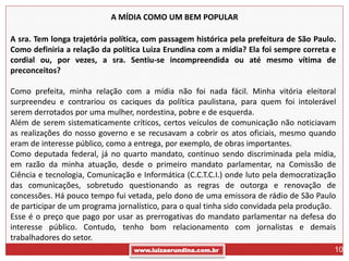 A MÍDIA COMO UM BEM POPULAR

A sra. Tem longa trajetória política, com passagem histórica pela prefeitura de São Paulo.
Como definiria a relação da política Luiza Erundina com a mídia? Ela foi sempre correta e
cordial ou, por vezes, a sra. Sentiu-se incompreendida ou até mesmo vítima de
preconceitos?

Como prefeita, minha relação com a mídia não foi nada fácil. Minha vitória eleitoral
surpreendeu e contrariou os caciques da política paulistana, para quem foi intolerável
serem derrotados por uma mulher, nordestina, pobre e de esquerda.
Além de serem sistematicamente críticos, certos veículos de comunicação não noticiavam
as realizações do nosso governo e se recusavam a cobrir os atos oficiais, mesmo quando
eram de interesse público, como a entrega, por exemplo, de obras importantes.
Como deputada federal, já no quarto mandato, continuo sendo discriminada pela mídia,
em razão da minha atuação, desde o primeiro mandato parlamentar, na Comissão de
Ciência e tecnologia, Comunicação e Informática (C.C.T.C.I.) onde luto pela democratização
das comunicações, sobretudo questionando as regras de outorga e renovação de
concessões. Há pouco tempo fui vetada, pelo dono de uma emissora de rádio de São Paulo
de participar de um programa jornalístico, para o qual tinha sido convidada pela produção.
Esse é o preço que pago por usar as prerrogativas do mandato parlamentar na defesa do
interesse público. Contudo, tenho bom relacionamento com jornalistas e demais
trabalhadores do setor.
                                  www.luizaerundina.com.br                               10
 