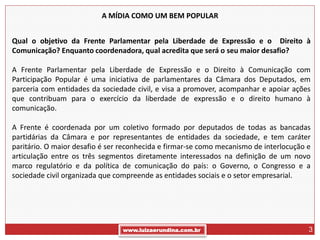 A MÍDIA COMO UM BEM POPULAR


Qual o objetivo da Frente Parlamentar pela Liberdade de Expressão e o Direito à
Comunicação? Enquanto coordenadora, qual acredita que será o seu maior desafio?

A Frente Parlamentar pela Liberdade de Expressão e o Direito à Comunicação com
Participação Popular é uma iniciativa de parlamentares da Câmara dos Deputados, em
parceria com entidades da sociedade civil, e visa a promover, acompanhar e apoiar ações
que contribuam para o exercício da liberdade de expressão e o direito humano à
comunicação.

A Frente é coordenada por um coletivo formado por deputados de todas as bancadas
partidárias da Câmara e por representantes de entidades da sociedade, e tem caráter
paritário. O maior desafio é ser reconhecida e firmar-se como mecanismo de interlocução e
articulação entre os três segmentos diretamente interessados na definição de um novo
marco regulatório e da política de comunicação do país: o Governo, o Congresso e a
sociedade civil organizada que compreende as entidades sociais e o setor empresarial.




                                 www.luizaerundina.com.br                               3
 