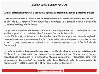 A MÍDIA COMO UM BEM POPULAR


Qual as principais propostas e ações? E a agenda da Frente nestes dois primeiros meses?

O ato de lançamento da Frente Parlamentar ocorreu na Câmara dos Deputados, no dia 19
de abril de 2011, quando foram aprovados o Manifesto e o Estatuto e feita a eleição da
coordenação colegiada da Frente.

- A primeira atividade da Frente, após o ato de lançamento, foi a realização de uma
audiência pública com o Ministro das Comunicações -Paulo Bernardo -
no dia 25 de abril, na Câmara dos Deputados, para discutir o processo de elaboração do
novo marco regulatório das comunicações. Na ocasião, ocorreu intenso e produtivo debate
sobre o tema, tendo como referência as propostas aprovadas na I Conferência de
Comunicação.

No mês de maio, a Coordenação promoveu reunião de planejamento das atividades da
Frente e fez-se representar nos eventos que se realizaram nos Estados, entre outros,
encontros de blogueiros e o Seminário “Marco regulatório – Propostas para uma
comunicação democrática”, promovido pelo Foro Nacional pela Democratização da
Comunicação (FNDC), nos dias 20 e 21 de maio, no Rio de Janeiro/RJ.


                                 www.luizaerundina.com.br                                 4
 