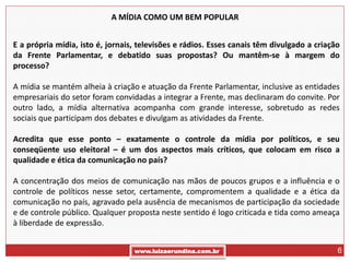 A MÍDIA COMO UM BEM POPULAR


E a própria mídia, isto é, jornais, televisões e rádios. Esses canais têm divulgado a criação
da Frente Parlamentar, e debatido suas propostas? Ou mantêm-se à margem do
processo?

A mídia se mantém alheia à criação e atuação da Frente Parlamentar, inclusive as entidades
empresariais do setor foram convidadas a integrar a Frente, mas declinaram do convite. Por
outro lado, a mídia alternativa acompanha com grande interesse, sobretudo as redes
sociais que participam dos debates e divulgam as atividades da Frente.

Acredita que esse ponto – exatamente o controle da mídia por políticos, e seu
conseqüente uso eleitoral – é um dos aspectos mais críticos, que colocam em risco a
qualidade e ética da comunicação no país?

A concentração dos meios de comunicação nas mãos de poucos grupos e a influência e o
controle de políticos nesse setor, certamente, compromentem a qualidade e a ética da
comunicação no país, agravado pela ausência de mecanismos de participação da sociedade
e de controle público. Qualquer proposta neste sentido é logo criticada e tida como ameaça
à liberdade de expressão.


                                  www.luizaerundina.com.br                                  6
 