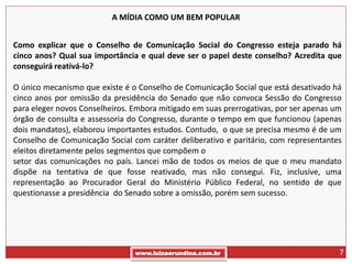 A MÍDIA COMO UM BEM POPULAR


Como explicar que o Conselho de Comunicação Social do Congresso esteja parado há
cinco anos? Qual sua importância e qual deve ser o papel deste conselho? Acredita que
conseguirá reativá-lo?

O único mecanismo que existe é o Conselho de Comunicação Social que está desativado há
cinco anos por omissão da presidência do Senado que não convoca Sessão do Congresso
para eleger novos Conselheiros. Embora mitigado em suas prerrogativas, por ser apenas um
órgão de consulta e assessoria do Congresso, durante o tempo em que funcionou (apenas
dois mandatos), elaborou importantes estudos. Contudo, o que se precisa mesmo é de um
Conselho de Comunicação Social com caráter deliberativo e paritário, com representantes
eleitos diretamente pelos segmentos que compõem o
setor das comunicações no país. Lancei mão de todos os meios de que o meu mandato
dispõe na tentativa de que fosse reativado, mas não consegui. Fiz, inclusive, uma
representação ao Procurador Geral do Ministério Público Federal, no sentido de que
questionasse a presidência do Senado sobre a omissão, porém sem sucesso.




                                www.luizaerundina.com.br                               7
 