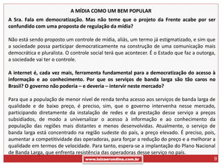 A MÍDIA COMO UM BEM POPULAR
A Sra. Fala em democratização. Mas não teme que o projeto da Frente acabe por ser
confundido com uma proposta de regulação da mídia?

Não está sendo proposto um controle de mídia, aliás, um termo já estigmatizado, e sim que
a sociedade possa participar democraticamente na construção de uma comunicação mais
democrática e pluralista. O controle social terá que acontecer. É o Estado que faz a outorga,
a sociedade vai ter o controle.

A internet é, cada vez mais, ferramenta fundamental para a democratização do acesso à
informação e ao conhecimento. Por que os serviços de banda larga são tão caros no
Brasil? O governo não poderia – e deveria – intervir neste mercado?

Para que a população de menor nível de renda tenha acesso aos serviços de banda larga de
qualidade e de baixo preço, é preciso, sim, que o governo intervenha nesse mercado,
participando diretamente da instalação de redes e da prestação desse serviço a preços
subsidiados, de modo a universalizar o acesso à informação e ao conhecimento da
população das regiões mais distantes e menos desenvolvidas. Atualmente, o serviço de
banda larga está concentrado na região sudeste do país, a preço elevado. É preciso, pois,
aumentar a competitividade das operadoras, para forçar a redução do preço e a melhorar a
qualidade em termos de velocidade. Para tanto, espera-se a implantação do Plano Nacional
de Banda Larga, que enfrenta resistência das operadoras desse serviço no país.
                                  www.luizaerundina.com.br                                  9
 