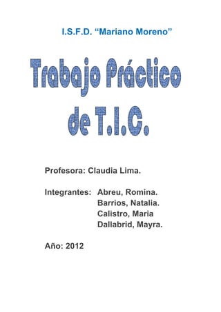 I.S.F.D. “Mariano Moreno”




Profesora: Claudia Lima.

Integrantes: Abreu, Romina.
             Barrios, Natalia.
             Calistro, Maria
             Dallabrid, Mayra.

Año: 2012
 