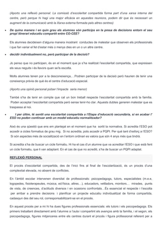 (Aporto una reflexió personal: La comissió d’escolaritat compartida forma part d’una xarxa interna del
centre, però perque hi hagi una major eficàcia en aquestes reunions, podem dir que és necessari un
augment de la comunicació amb la Xarxa externa formada pels altres centres)
De quina manera i en quin grau els alumnes són partícips en la presa de decisions entorn el seu
propi itinerari educatiu compartit entre CO-CEE?
Els alumnes decideixen d’alguna manera mostrant conductes de malestar que observen els professionals
i que fan variar el fet d’estar més o menys dies en un o un altre centre.
decidir individualment no, però participar de la decisió?
Jo penso que no participen, és en el moment que ja s’ha realitzat l’escolaritat compartida, que expressen
els seus neguits i és llavors quan se’ls escolta.
Molts alumnes tenen por a la desconeixença,…Podrien participar de la decisió però haurien de tenir una
coneixença prèvia de què és el centre d’educació especial.
(Aporto una opinió personal potser l’impacte seria menor)
També s’ha de tenir en compte que cal un bon treball respecte l’escolaritat compartida amb la família.
Poden acceptar l’escolaritat compartida però sense tenir-ho clar. Aquests dubtes generen malestar que es
traspassa al noi.
I per últim, té sentit una escolaritat compartida a l’Etapa d’educació secundària, si en acabar l’
ESO no poden continuar amb un model educatiu normalitzador?
Això és una qüestió que ens em plantejat en el moment que ha sortit la normativa. Si acredita l’ESO pot
accedir a cicles formatius de grau mig. Si no acredita, pots accedir a PQPI. Per què tant d’esforç a l’ESO?
Si són aspectes més de socialització en l’entorn ordinari es valora que són 4 anys més que tindrà.
Si acredita s’ha de buscar un cicle formatiu. Hi ha el cas d’un alumne que va acreditar l’ESO i que està fent
un cicle formatiu, que li van adaptant. En el cas de que no acrediti, s’ha de buscar un PQPI adaptat.
REFLEXIÓ PERSONAL
El procés d’escolaritat compartida, des de l’inici fins al final de l’escolarització, és un procés d’una
complexitat elevada, no absent de conflictes.
En l’àmbit escolar intervenen diversitat de professionals: psicopedagogs, tutors, especialistes (m.e.e,
logopedes, fisioterapeutes, música, ed.física, altres…), educadors, vetlladors, monitors… mirades, punts
de vista, de creences, d’actituds diversos i en ocasions confrontats…És essencial el respecte i l’escolta
per arribar a prendre decisions i planificar un projecte educatiu individualitzat de forma compartida,
cadasqun des del seu rol, corresponsabilitzant-se en el procés.
En aquest procés per a mi hi ha dues figures professionals essencials: els tutors i els psicopedagogs. Els
primers treballant directament amb l’alumne a l’aula i compartint els avenços amb la família, i el segon, els
psicopedagogs, figures mitjanceres entre els centres durant el procés i figura professional referent per a
 