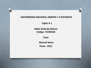 UNIVERSIDAD NACIONAL ABIERTA Y A DISTANCIA
Ingles A 1
Eddie Gallardo Bolívar
Código: 72294336
Tutor
Marivel Reina
Pasto - 2015
 