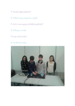 P- Facedes algún deporte?
R- Fútbol, ping pong,tenis e pádel.
P- Cal é o voso equipo de fútbol preferido?
R- O Barça e o Celta.
P-A que colexio ides?
R- Ao Martín Códax.
 