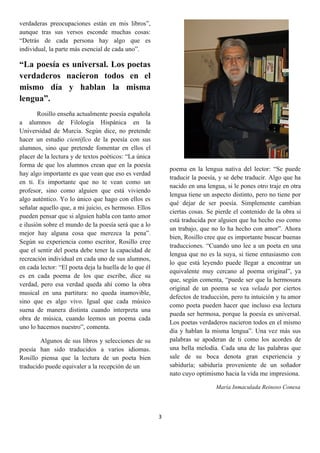 verdaderas preocupaciones están en mis libros”,
aunque tras sus versos esconde muchas cosas:
“Detrás de cada persona hay algo que es
individual, la parte más esencial de cada uno”.

“La poesía es universal. Los poetas
verdaderos nacieron todos en el
mismo día y hablan la misma
lengua”.
        Rosillo enseña actualmente poesía española
a alumnos de Filología Hispánica en la
Universidad de Murcia. Según dice, no pretende
hacer un estudio científico de la poesía con sus
alumnos, sino que pretende fomentar en ellos el
placer de la lectura y de textos poéticos: “La única
forma de que los alumnos crean que en la poesía
                                                            poema en la lengua nativa del lector: “Se puede
hay algo importante es que vean que eso es verdad
                                                            traducir la poesía, y se debe traducir. Algo que ha
en ti. Es importante que no te vean como un
                                                            nacido en una lengua, si le pones otro traje en otra
profesor, sino como alguien que está viviendo
                                                            lengua tiene un aspecto distinto, pero no tiene por
algo auténtico. Yo lo único que hago con ellos es
                                                            qué dejar de ser poesía. Simplemente cambian
señalar aquello que, a mi juicio, es hermoso. Ellos
                                                            ciertas cosas. Se pierde el contenido de la obra si
pueden pensar que si alguien habla con tanto amor
                                                            está traducida por alguien que ha hecho eso como
e ilusión sobre el mundo de la poesía será que a lo
                                                            un trabajo, que no lo ha hecho con amor”. Ahora
mejor hay alguna cosa que merezca la pena”.
                                                            bien, Rosillo cree que es importante buscar buenas
Según su experiencia como escritor, Rosillo cree
                                                            traducciones. “Cuando uno lee a un poeta en una
que el sentir del poeta debe tener la capacidad de
                                                            lengua que no es la suya, si tiene entusiasmo con
recreación individual en cada uno de sus alumnos,
                                                            lo que está leyendo puede llegar a encontrar un
en cada lector: “El poeta deja la huella de lo que él
                                                            equivalente muy cercano al poema original”, ya
es en cada poema de los que escribe, dice su
                                                            que, según comenta, “puede ser que la hermosura
verdad, pero esa verdad queda ahí como la obra
                                                            original de un poema se vea velada por ciertos
musical en una partitura: no queda inamovible,
                                                            defectos de traducción, pero tu intuición y tu amor
sino que es algo vivo. Igual que cada músico
                                                            como poeta pueden hacer que incluso esa lectura
suena de manera distinta cuando interpreta una
                                                            pueda ser hermosa, porque la poesía es universal.
obra de música, cuando leemos un poema cada
                                                            Los poetas verdaderos nacieron todos en el mismo
uno lo hacemos nuestro”, comenta.
                                                            día y hablan la misma lengua”. Una vez más sus
        Algunos de sus libros y selecciones de su           palabras se apoderan de ti como los acordes de
poesía han sido traducidos a varios idiomas.                una bella melodía. Cada una de las palabras que
Rosillo piensa que la lectura de un poeta bien              sale de su boca denota gran experiencia y
traducido puede equivaler a la recepción de un              sabiduría; sabiduría proveniente de un soñador
                                                            nato cuyo optimismo hacia la vida me impresiona.

                                                                              María Inmaculada Reinoso Conesa




                                                        3
 