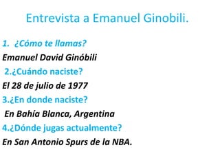 Entrevista a Emanuel Ginobili. ¿Cómo te llamas? Emanuel David Ginóbili 2.¿Cuándo naciste? El 28 de julio de 1977  3.¿En donde naciste? En Bahía Blanca, Argentina 4.¿Dónde jugas actualmente? En San Antonio Spurs de la NBA. 