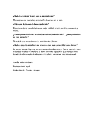 ¿Qué desventajas tienen ante la competencia?
Mecanismos de mercadeo, ampliación de ventas en el país.
¿Cómo se distingue de la competencia?
El producto tiene características de mejor calidad, precio, servicio, economía y
marca.
¿Su empresa monitorea el comportamiento del mercado?... ¿De qué medios
se vale para ello?
No solo lo que se capta cuando se visitan los clientes
¿Qué es aquello propio de su empresa que sus competidores no tienen?
La verdad es que hay muy poca competencia solo conozco 2 en el mercado pero
la calidad de ellos es inferior a la de mi producto a pesar de que manejan mas
tecnología al momento de elaborar mi producto es manual es mas artesanal.
Jovalke estampaciones
Representante legal
Carlos Hernán Gózales Arango
 