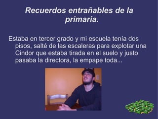 Recuerdos entrañables de la primaria. Estaba en tercer grado y mi escuela tenía dos pisos, salté de las escaleras para explotar una Cindor que estaba tirada en el suelo y justo pasaba la directora, la empape toda...