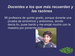 Docentes a los que más recuerdan y las razónes Mi profesora de quinto grado, porque durante una prueba de sinónimos y antónimos, donde decía lío, puse bardo y me enojé mucho con la maestra por ponerme mal
