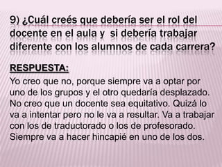 9) ¿Cuál creés que debería ser el rol del
docente en el aula y si debería trabajar
diferente con los alumnos de cada carrera?
RESPUESTA:
Yo creo que no, porque siempre va a optar por
uno de los grupos y el otro quedaría desplazado.
No creo que un docente sea equitativo. Quizá lo
va a intentar pero no le va a resultar. Va a trabajar
con los de traductorado o los de profesorado.
Siempre va a hacer hincapié en uno de los dos.
 
