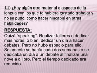 11) ¿Hay algún otro material o aspecto de la
lengua con los que te hubiera gustado trabajar y
no se pudo, como hacer hincapié en otras
habilidades?
RESPUESTA:
Quizá “speaking”. Realizar talleres o dedicar
más horas, o bien, dedicar un día a hacer
debates. Pero no hubo espacio para ello.
Solamente se hacía cada dos semanas o se
dedicaba un día a un debate al finalizar una
novela o libro. Pero el tiempo dedicado era
reducido.
 