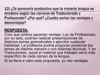 12) ¿Te parecería productivo que la materia lengua se
dividiera según las carreras de Traductorado y
Profesorado? ¿Por qué? ¿Cualés serían las ventajas y
desventajas?
RESPUESTA:
Creo que ambos sacarían ventaja. Los de Profesorado,
por su lado, podrían realizar presentaciones de
distintos temas gramaticales o ejercitar cualquier
habilidad. La profesora podría proponer presentar los
temas de distinta manera o con distintas técnicas. Y en
Traductorado, quizá el material que trabajen sería más
específico de cada campo de la lengua.
Si se lleva a cabo esta propuesta, yo veo ventajas.
 