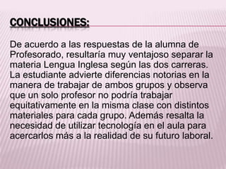 CONCLUSIONES:
De acuerdo a las respuestas de la alumna de
Profesorado, resultaría muy ventajoso separar la
materia Lengua Inglesa según las dos carreras.
La estudiante advierte diferencias notorias en la
manera de trabajar de ambos grupos y observa
que un solo profesor no podría trabajar
equitativamente en la misma clase con distintos
materiales para cada grupo. Además resalta la
necesidad de utilizar tecnología en el aula para
acercarlos más a la realidad de su futuro laboral.
 