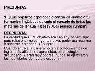 PREGUNTAS:
1) ¿Qué objetivos esperabas alcanzar en cuanto a tu
formación lingüística durante el cursado de todas las
materias de lengua inglesa? ¿Los pudiste cumplir?
RESPUESTA:
La verdad que sí. Mi objetivo era hablar y poder viajar
para relacionarme con gente nativa, poder expresarme
y hacerme entender. Y lo logré.
Cuando entré a la carrera no tenía conocimientos de
inglés más allá de los aprendidos en el colegio
secundario. Y eran muy pobres (nunca se ejercitaron
las habilidades de habla y escucha).
 