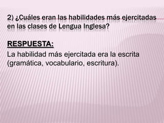 2) ¿Cuáles eran las habilidades más ejercitadas
en las clases de Lengua Inglesa?
RESPUESTA:
La habilidad más ejercitada era la escrita
(gramática, vocabulario, escritura).
 