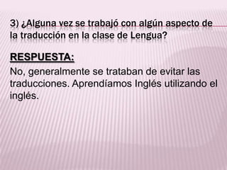 3) ¿Alguna vez se trabajó con algún aspecto de
la traducción en la clase de Lengua?
RESPUESTA:
No, generalmente se trataban de evitar las
traducciones. Aprendíamos Inglés utilizando el
inglés.
 