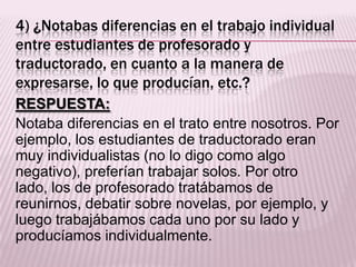 4) ¿Notabas diferencias en el trabajo individual
entre estudiantes de profesorado y
traductorado, en cuanto a la manera de
expresarse, lo que producían, etc.?
RESPUESTA:
Notaba diferencias en el trato entre nosotros. Por
ejemplo, los estudiantes de traductorado eran
muy individualistas (no lo digo como algo
negativo), preferían trabajar solos. Por otro
lado, los de profesorado tratábamos de
reunirnos, debatir sobre novelas, por ejemplo, y
luego trabajábamos cada uno por su lado y
producíamos individualmente.
 