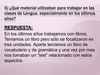 5) ¿Qué material utilizaban para trabajar en las
clases de Lengua, especialmente en los últimos
años?
RESPUESTA:
En los últimos años trabajamos con libros.
Teníamos un libro pero sólo se focalizaron en
tres unidades. Aparte teníamos un libro de
vocabulario y de gramática y una vez por mes
nos tomaban un “test” relacionado con estos
aspectos.
 