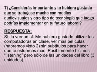 7) ¿Considerás importante y te hubiera gustado
que se trabajase mucho con medios
audiovisuales y otro tipo de tecnología que luego
podrías implementar en tu futuro laboral?
RESPUESTA:
Sí, la verdad sí. Me hubiera gustado utilizar las
computadoras en clase, ver más películas
(habremos visto 2) sin subtítulos para hacer
que te esfuerces más. Posiblemente hicimos
“listening” pero sólo de las unidades del libro (3
unidades).
 