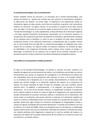 La mirada fenomenológica, qué es puntualmente?

Existen múltiples formas de acercarse a la naturaleza de la mirada fenomenológica. Una
manera de hacerlo es aquella que sostiene que para alcanzar el conocimiento verdadero,
se debe poner por delante –en primer lugar- la experiencia y las experiencias vividas sin
intervención alguna de ideas previas, entre ellas las científicas en general y del racionalismo
moderno en particular. De alguna manera, es una puesta en suspenso de las ideas previas
para dar lugar a la intuición en la acción de captar la esencia de las cosas. En la Geografía, la
“mirada fenomenológica” es, dicho rápidamente, el descubrimiento de la dimensión subjetiva
y de todos aquellos fenómenos directamente relacionados con la conciencia espacial y la
recuperación de la experiencia personal. No obstante lo innovador y aparentemente novedoso
de sus planteos para la disciplina, lo cierto es que la recepción de estas ideas encuentra
condiciones previas en las tradiciones historicistas y antipositivistas que se pueden rastrear
por lo menos desde fines del siglo XIX. La mirada fenomenológica en Geografía tiene como
materia de sus estudios, los espacios vividos, los espacios cotidianos, los sentidos de lugar,
las identidades y los imaginarios territoriales (tanto urbanos como rurales), el arraigo y el
desarraigo, la proxémica de los espacios…Con el aporte de los Estudios Culturales es una
perspectiva que ha crecido muchísimo en las últimas décadas de la Geografía Cultural…


Está reñida con el pensamiento científico positivista?




En rigor, no me considero fenomenólogo… En cambio, sí, suscribo –tal como sostenes- a la
adopción de algunas de sus herramientas de análisis, y las condiciones que brindan sus marcos
interpretativos para pensar en preguntas de investigación y en dimensiones de análisis que
son improbables fuera de esta perspectiva…Mis intereses en torno a los Estudios Urbanos
y a la enseñanza de la Geografía van en ese sentido…Resumidamente, el interés por todo
aquello que permita indagar en la dimensión subjetiva del espacio, de la producción de
espacio, me parece imposible de dejar de lado…Sin embargo, creo poco fructífero prestar
atención sólo a “lo objetivo” o exclusivamente a “lo subjetivo”, por ponerlo en términos
dicotómicos… En el caso de los Estudios Urbanos, es simplificador considerar la producción
de los espacios urbanos sin tomar en cuenta el lugar de la imaginación y las representaciones
sociales alimentando los procesos culturales, políticos y económicos de la urbanización…Del
mismo modo, es insuficiente, sólo prestar atención o anclarme en la dimensión subjetiva sin
tomar en cuenta la conflictividad social y las luchas sociales en la producción de espacio…Por
ejemplo, desde hace algún tiempo me encuentro investigando las desigualdades sociales y
urbanas de algunas localidades del Conurbano Bonaerense –el partido de San Martín y de Tres
de Febrero en el oeste del AMBA- desde una perspectiva que se interroga por la subjetividad
espacial urbana tanto como por las condiciones materiales de existencia…Entiendo que existe
una relación profunda entre hegemonía y espacio por lo cual los sentidos del espacio y la
experiencia de habitar allí no pueden desvincularse de los cambios en la estructura social con
sus efectos en la cuestión urbana…
 