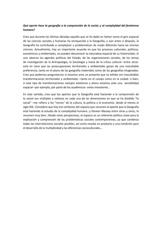 Qué aporte hace la geografía a la comprensión de lo social, y al complejidad del fenómeno
humano?

Creo que durante las últimas décadas aquello que se ha dado en llamar como el giro espacial
de las ciencias sociales y humanas ha enriquecido a la Geografía, y aún antes o después, la
Geografía ha contribuido a complejizar y problematizar de modo diferente hacia las mismas
ciencias. Actualmente, hay un importante acuerdo en que los procesos culturales, políticos,
económicos y ambientales, no pueden desconocer la naturaleza espacial de su historicidad…Si
uno observa las agendas políticas del Estado, de las organizaciones sociales, de los temas
de investigación de la Antropología, la Sociología y hasta de la crítica cultural –entre otras-
está en claro que las preocupaciones territoriales y ambientales gozan de una inocultable
preferencia, tanto en el plano de las geografía materiales como de las geografías imaginadas.
Creo que podemos preguntarnos si estamos ante un presente que se exhibe con inocultables
transformaciones territoriales y ambientales –tanto en el campo como en la ciudad- o bien,
si este tipo de transformaciones siempre existieron y ahora estamos ante una sensibilidad
espacial –por ejemplo, por parte de los académicos- antes inexistente…

En este sentido, creo que los aportes que la Geografía está haciendo a la comprensión de
lo social son múltiples y valiosos en cada una de las dimensiones en que se ha dividido “lo
social” –me refiero a los “reinos” de la cultura, la política y la economía- desde al menos el
siglo XIX…Considero que hay tres atributos del espacio que resumen el aporte que la Geografía
está haciendo al estudio de la complejidad humana…y Doreen Massey entre otras y otros, lo
resumen muy bien…Desde estas perspectivas, el espacio es un referente político clave para la
explicación y comprensión de las problemáticas sociales contemporáneas, ya que condensa
todas las interrelaciones sociales posibles, así como resulta un producto y una condición para
el desarrollo de la multiplicidad y las diferencias socioculturales…
 