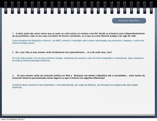 Xerardo Agrafoxo
1. A maior parte das veces vemos que un autor ou unha autora xa comeza a escribir dende os primeiros anos independentemente
da súa profesión, mais no seu caso o primeiro foi honrar a profesión, ou é que xa a arte literaria andaba a ter algo de vida?
Como estudante de Xeografía e Historia na UNED, comecei a investigar sobre temas relacionados coa prehistoria. Daquela, a miña arte
literaria estaba oculta.
2. Ah, e por riba os seus ensaios verbo da Barbanza moi especialmente... un é de onde nace, non?
Un é de onde estuda e ten os seus primeiros amigos. A Barbanza foi sempre o meu territorio xeográfico e sentimental. Aquí comezaron
as miñas primeiras pescudas históricas.
3. Os seus ensaios verbo da evolución política en Noia e Barbanza van dende a República até a actualidade... unha mostra da
evolución histórica personalizada nestes lugares ou aquí a historia tivo algunhas diferenzas?
A historia desta contorna é moi semellante. E moi descoñecida, por culpa da ditadura, ata hai pouco en calquera das súas etapas
históricas.
lunes 13 de febrero de 2017
 