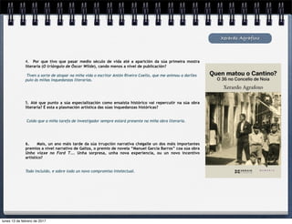 Xerardo Agrafoxo
4. Por que tivo que pasar medio século de vida até a aparición da súa primeira mostra
literaria (O triángulo de Óscar Wilde), cando menos a nivel de publicación?
Tiven a sorte de atopar na miña vida o escritor Antón Riveiro Coello, que me animou a darlles
pulo ás miñas inquedanzas literarias.
5. Até que punto a súa especialización como ensaísta histórico vai repercutir na súa obra
literaria? É esta a plasmación artística das súas inquedanzas históricas?
Coido que a miña tarefa de investigador sempre estará presente na miña obra literaria.
6. Mais, un ano máis tarde da súa irrupción narrativa chégalle un dos máis importantes
premios a nivel narrativo de Galiza, o premio de novela “Manuel García Barros” coa súa obra
Unha viaxe no Ford T... Unha sorpresa, unha nova experiencia, ou un novo incentivo
artístico?
Todo incluido, e sobre todo un novo compromiso intelectual.
lunes 13 de febrero de 2017
 