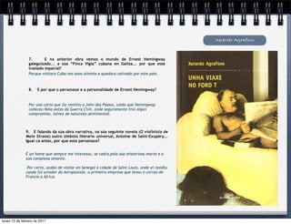Xerardo Agrafoxo
7. E na anterior obra vemos o mundo de Ernest Hemingway
galeguizado... a súa “Finca Vigía” cubana en Galiza... por que este
traslado espacial?
Porque visitara Cuba nos anos oitenta e quedara cativado por este país.
8. E por que o personaxe e a personalidade de Ernest Hemingway?
Por una carta que lle remitiu a John dos Passos, coido que Hemingway
coñeceu Noia antes da Guerra Civil, onde seguramente tivo algún
compromiso, talvez de natureza sentimental.
9. E falando da súa obra narrativa, na súa seguinte novela (O violinista de
Mala Strana) outro símbolo literario universal, Antoine de Saint-Exupéry...
Igual ca antes, por que este personaxe?
É un home que sempre me interesou, se cadra pola súa misteriosa morte e a
súa complexa amante.
Por certo, acabo de visitar en Senegal a cidade de Saint Louis, onde el residiu
cando foi aviador da Aeropostale, a primeira empresa que levou o correo de
Francia a África.
lunes 13 de febrero de 2017
 