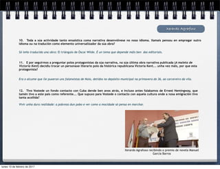 Xerardo Agrafoxo
10. Toda a súa actividade tanto ensaística coma narrativa desenvólvese no noso idioma. Xamais pensou en empregar outro
idioma ou na tradución como elemento universalizador da súa obra?
Só teño traducida una obra: El triángulo de Óscar Wilde. É un tema que depende máis ben das editoriais.
11. E por seguirmos a preguntar polos protagonistas da súa narrativa, na súa última obra narrativa publicada (A maleta de
Victoria Kent) decidiu trocar un personaxe literario polo da histórica republicana Victoria Kent... unha vez máis, por que esta
protagonista?
Era o alcume que lle puxeron uns falanxistas de Noia, detidos no depósito municipal na primavera do 36, ao carcereiro da vila.
12. Tivo Vostede un fondo contacto con Cuba dende ben anos atrás, e incluso antes falabamos de Ernest Hemingway, que
tamén tivo a este país como referente... Que supuxo para Vostede o contacto con aquela cultura onde a nosa emigración tivo
tanta acollida?
Vivir unha dura realidade: a pobreza dun pobo e ver como a mocidade só pensa en marchar.
Xerardo Agrafoxo recibindo o premio de novela Manuel
García Barros
lunes 13 de febrero de 2017
 