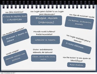 Atravesar o deserto do
Sáhara
Un anceio por realizar?
Urbanita Vs. Deserto.
Mundo rural/urbano?
Praia/montaña?
Etiopía. Asilah
(Marrocos)
Un lugar para visitar? e un lugar
para descansar?
A viaxe do capitán Scott
á Antártida.
Un feito histórico?
Sentido común nos
políticos
Unha utopía?
A miña biblioteca.
Un lugar axeitado para a
lectura?
Os Beatles. Submarinoamarelo
Un tipo de música? Unha
Rosa Aneiros.
Un/ha autor/-a con quen se
identifique?
Viaxar, canto máis lonxe,
mellor.
Outro entretemento
ademais da lectura?
lunes 13 de febrero de 2017
 