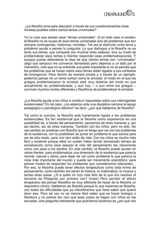 ¿La filosofía sirve para descubrir a través de sus cuestionamientos otras
miradas posibles sobre ciertos temas universales?
Yo no creo que existan esos “temas universales”. O en todo caso si existen,
la filosofía no se ocupa de esos temas universales sino de problemas que son
siempre contingentes, históricos, mortales. Tal vez la distinción entre tema y
problema ayuda a pensar tu pregunta. Lo que distingue a la filosofía no es
tanto sus temas, que comparte con muchos otros saberes, sino su modo de
problematizar esos temas e intentar responder esas problematizaciones. Y
aunque pueda defenderse la idea de que ciertos temas son “universales”
(algo que tampoco me convence demasiado pero dejemos a un lado por el
momento), creo que no se entiende una parte importante si no se percibe que
los problemas que se trazan sobre esos temas están ligados a sus contextos
de emergencia. Para decirlo de manera simple y a través de un ejemplo:
podemos pensar en un tema común como la amistad: el modo en el que los
griegos problematizaron la amistad está muy distante del modo en que
actualmente es problematizada; y aun hoy – o aun entre los griegos –
conviven muchos modos diferentes y filosóficos de problematizar la amistad.
¿La filosofía ayuda a los niños a construir respuestas sobre sus interrogantes
existenciales? En tal caso, ¿no estamos ante una disciplina cercana al apoyo
pedagógico o psicológico-afectivo? es decir, ¿por qué hablamos de filosofía?
Tal como la concibo, la filosofía está fuertemente ligada a los problemas
existenciales. Es tan existencial que la filosofía como experiencia es una
posibilidad de, a través del pensamiento, pensarnos de otras maneras y, por
así decirlo, ser de otras maneras. También con los niños, pero no sólo. No
veo sentido en practicar una filosofía que no tenga que ver con los problemas
de la existencia, con la posibilidad de poner en problema lo que somos para
ser de otro modo, para vivir otro estilo de vida. Con los niños es mucho más
fácil y evidente porque ellos no suelen haber tenido demasiado tiempo de
socialización como para separar la vida del pensamiento tan claramente
como nos pasa a los adultos. En este sentido, la filosofía puede ayudar en
varios frentes: para problematizar una dimensión de la existencia que parecía
normal, natural u obvia; para dejar de ver como problema lo que parecía la
cosa más importante del mundo y puede ser meramente anecdótico; para
pensar modos de responder los problemas que consideramos relevantes…
Por eso, la filosofía puede tener efectos terapéuticos como toda forma de
pensamiento, como también los tienen la historia, la matemática, la música y
tantas otras cosas. ¿O a quién no hizo más feliz de lo que era resolver el
teorema de Pitágoras por primera vez? (risas) Pero percibir el efecto
terapéutico del pensar filosófico es muy diferente de hacer de la filosofía un
dispositivo clínico. Hablamos de filosofía porque lo que hacemos es filosofía,
con todas las dificultades que ya vislumbramos que tiene saber qué quiere
decir eso. Pero tal vez no es menos fácil saber qué es hacer biología o
literatura y no parece tan raro que esas cosas se hagan con niños en las
escuelas. Una pregunta interesante que podríamos hacernos es ¿por qué nos
 