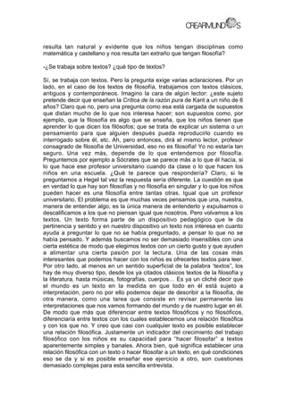 resulta tan natural y evidente que los niños tengan disciplinas como
matemática y castellano y nos resulta tan extraño que tengan filosofía?
-¿Se trabaja sobre textos? ¿qué tipo de textos?
Sí, se trabaja con textos. Pero la pregunta exige varias aclaraciones. Por un
lado, en el caso de los textos de filosofía, trabajamos con textos clásicos,
antiguos y contemporáneos. Imagino la cara de algún lector: ¿este sujeto
pretende decir que enseñan la Crítica de la razón pura de Kant a un niño de 6
años? Claro que no, pero una pregunta como esa está cargada de supuestos
que distan mucho de lo que nos interesa hacer; son supuestos como, por
ejemplo, que la filosofía es algo que se enseña, que los niños tienen que
aprender lo que dicen los filósofos; que se trata de explicar un sistema o un
pensamiento para que alguien después pueda reproducirlo cuando es
interrogado sobre él, etc. Ah, pero entonces, dirá el mismo lector, profesor
consagrado de filosofía de Universidad, eso no es filosofía! Yo no estaría tan
seguro. Una vez más, depende de lo que entendemos por filosofía.
Preguntemos por ejemplo a Sócrates que se parece más a lo que él hacía, si
lo que hace ese profesor universitario cuando da clase o lo que hacen los
niños en una escuela. ¿Qué te parece que respondería? Claro, si le
preguntamos a Hegel tal vez la respuesta sería diferente. La cuestión es que
en verdad lo que hay son filosofías y no filosofía en singular y lo que los niños
pueden hacer es una filosofía entre tantas otras. Igual que un profesor
universitario. El problema es que muchas veces pensamos que una, nuestra,
manera de entender algo, es la única manera de entenderlo y expulsamos o
descalificamos a los que no piensan igual que nosotros. Pero volvamos a los
textos. Un texto forma parte de un dispositivo pedagógico que le da
pertinencia y sentido y en nuestro dispositivo un texto nos interesa en cuanto
ayuda a preguntar lo que no se había preguntado, a pensar lo que no se
había pensado. Y además buscamos no ser demasiado insensibles con una
cierta estética de modo que elegimos textos con un cierto gusto y que ayuden
a alimentar una cierta pasión por la lectura. Una de las cosas más
interesantes que podemos hacer con los niños es ofrecerles textos para leer.
Por otro lado, al menos en un sentido superficial de la palabra ‘textos”, los
hay de muy diverso tipo, desde los ya citados clásicos textos de la filosofía y
la literatura, hasta músicas, fotografías, cuerpos… Es ya un cliché decir que
el mundo es un texto en la medida en que todo en él está sujeto a
interpretación, pero no por ello podemos dejar de describir a la filosofía, de
otra manera, como una tarea que consiste en revisar permanente las
interpretaciones que nos vamos formando del mundo y de nuestro lugar en él.
De modo que más que diferenciar entre textos filosóficos y no filosóficos,
diferenciaría entre textos con los cuales establecemos una relación filosófica
y con los que no. Y creo que casi con cualquier texto es posible establecer
una relación filosófica. Justamente un indicador del crecimiento del trabajo
filosófico con los niños es su capacidad para “hacer filosofar” a textos
aparentemente simples y banales. Ahora bien, qué significa establecer una
relación filosófica con un texto o hacer filosofar a un texto, en qué condiciones
eso se da y si es posible enseñar ese ejercicio a otro, son cuestiones
demasiado complejas para esta sencilla entrevista.
 