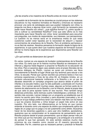 ¿Se les enseña a los maestros de la filosofía antes de iniciar una charla?
La cuestión de la formación de los docentes es crucial porque en los sistemas
educativos no hay maestros formados en filosofía y entonces es necesario
provocar una serie de estrategias para que puedan trabajarla con niños; tu
pregunta nos lleva a algunas otras como ¿qué formación es necesaria para
poder hacer filosofía con niños?, ¿qué significa formar? O ¿cómo ayudar a
otro a cultivar su sensibilidad filosófica? Creo que esto último es lo más
importante para hacer filosofía con niños: tener sensibilidad para escuchar
sus preguntas, sus modos de responderlas, sus intereses, sus percepciones.
La cuestión no es menos seria en la enseñanza media en que estas
cuestiones suelen estar tapadas por la necesidad de adquirir y repasar
conocimientos de enseñanza de la filosofía. Pero el problema permanece y
no es fácil de resolver. Nosotros pensamos la formación desde la lógica de la
experiencia, lo que quiere decir que nuestros espacios de formación buscan
afirmar la misma lógica de la experiencia que disponemos para filosofar con
los niños.
-¿En qué sentido se distanciaron de Lipman?
En varios. Lipman es una especie de fundador contemporáneo de la filosofía
con niños. Es cierto que en la historia muchos filósofos se interesaron en la
infancia y algunos hasta llegaron a proponer la filosofía en la educación de
los niños. Pero si sacamos algún caso aislado como el propio Sócrates de los
primeros diálogos de Platón, Lipman es quien por primera vez lleva
concretamente la filosofía al lugar oficial que hoy tenemos para educar a los
niños, la escuela. Pensá que Lipman escribió sus primeros textos e hizo sus
primeras experiencias a fines de los años 60, en Estados Unidos, en un
contexto educacional bastante indiferente a la filosofía y en un par de
décadas desarrolló un complejo programa que abarca desde el jardín de
infantes a la escuela media y que ha sido publicado y practicado em muchos
países.. Con Lipman aprendí muchas cosas, algunas ya forman parte de mi
manera de relacionarme con la filosofía y con la infancia, desde la propia idea
de que valía la pena apostar fuerte en esa reunión. Pero también tengo
distancias profundas, tanto teóricas cuanto metodológicas y prácticas. En un
sentido más concreto, Lipman trabaja con un programa ya establecido que él
mismo ha escrito para niños (novelas) y para docentes (manuales) y en el
grupo en el que trabajo preferimos tener una relación más libre con los textos
y que los propios docentes y niños tengan un papel más activo en esa
cuestión. Por otro lado, nos diferenciamos en la forma en que Lipman
entiende al docente como una especie de árbitro que simplemente aplica las
reglas de un juego que no juega a no ser justamente como árbitro. Buscamos
hacer de los docentes jugadores o, para usar otra metáfora, apostadores,
queremos que se comprometan en la experiencia de pensamiento que la
filosofía propone desde el propio pensamiento, que se dejen pensar más por
los niños que por los manuales; que arriesguen y se arriesguen a la aventura
de pensar lo que han pensado. En este sentido estamos mucho más
próximos de una maestro como Jacotot en El maestro ignorante de
J.Rancière. Por fin, creemos que es necesario pensar y practicar la filosofía
 