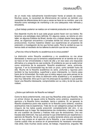 de un modo más radicalmente transformador frente al estado de cosas.
Muchas veces, la necesidad de diferenciarse de Lipman es también una
necesidad de diferenciarse de lo que a veces se hace en su nombre, usar a la
filosofía como estrategia de marketing o de una catequesis más refinada y
encubierta.
-¿Qué trabajo posterior se realiza con el material producido en los talleres?
Eso depende mucho de lo que cada grupo quiera hacer con sus textos. No
tenemos una estrategia clara definida. En algunos casos, se retoma en otro
taller; en algunos Estados de Brasil, donde vivo y trabajo desde hace algunos
años, se organizan encuentros o jornadas donde los chicos muestran sus
producciones; muchos maestros relatan sus experiencias en proyectos de
extensión o investigación de los que forman parte. Pero la verdad es que no
hemos dado al resultado de los talleres la atención que tal vez merezca.
-¿Para los niños la filosofía no académica es la única posible?
La distinción entre filosofía académica y no académica no me atrae
demasiado a menos que la tomemos asépticamente en el sentido de lo que
se hace en las Universidades o fuera de ella y en esa caso una respuesta
afirmativa a tu pregunta es casi evidente. El problema es que se suele tomar
como sinónimos de la expresión ‘filosofía académica’, seria, profunda,
rigurosa. Y en la Universidad hay de todo un poco, como también fuera de
ella. Mucha de la filosofía académica es seria, profunda y rigurosa pero
también la hay burocrática, superficial y poco interesante. Lo mismo pasa
fuera de la Universidad. De modo que no estoy seguro que para pensar en la
filosofía que hacen los niños la distinción entre académica y no académica
sea muy relevante; diría que lo que me preocupa es ayudarlos a que puedan
hacer una filosofía interesante, comprometida con su vida y la de los que los
rodean,
-¿Sobre qué definición de filosofía se trabaja?
Como te decía anteriormente, creo que hay filosofías antes que filosofía. Hay
un primer divisor de aguas entre la filosofía como práctica, experiencia o
ejercicio y la filosofía como resultado, teoría o sistema. SI, en general, la
filosofía académica pone más acento en la filosofía como sistema, nosotros
acentuamos más la experiencia. Trato de no ser categórico porque de hecho
ninguno de los lados puede prescindir completamente del otro, ni es
interesante que lo haga. No despreciamos los contenidos o teorías; se trata
de una cuestión de acentos y matices más que de exclusiones. Una vez
trazada esta distinción, hay que precisar lo que entendemos por experiencia o
ejercicio de filosofía. No sé vos, pero yo estoy teniendo ahora una sensación
que es muy propia en el ejercicio de la filosofía, y que consiste en darse
cuenta cuánto más se avanza en el pensamiento es necesario remontarse
más atrás. Esto muchas veces cansa, da trabajo, impaciencia, angustia. Me
 