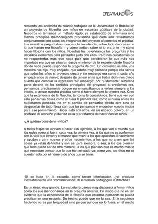 recuerdo una anécdota de cuando trabajaba en la Universidad de Brasilia en
un proyecto de filosofía con niños en escuelas públicas de la ciudad.
Nosotros no teníamos un método rígido, ya establecido de antemano sino
ciertos principios metodológicos provisorios que cada año revisábamos
conjuntamente con todos los integrantes del proyecto al ponerlos en práctica.
Los maestros preguntaban, con mucha insistencia, sobre todo dos cosas: si
lo que hacían era filosofía – y cómo podían saber si lo era o no – y cómo
hacer filosofía con los niños. Nosotros les devolvíamos las preguntas y les
dábamos elementos para pensarlas junto con ellos. Pero nos cuidábamos de
no responderlas más que nada para que percibieran lo que más nos
importaba era que se situaran desde el interior de la experiencia de filosofía
dónde nadie puede responder la pregunta de otro. Un comienzo de año, una
maestra nos dijo, muy enojada, que estaba muy cansada porque ella sentía
que todos los años el proyecto crecía y sin embargo era como si cada año
empezáramos de nuevo; después de pensar en lo que había dicho nos dimos
cuanto que cambiar la expresión “sin embargo” por “justamente” retrataba
parte de uno de los sentidos principales del proyecto: si crecíamos era,
pensamos, precisamente porque no renunciábamos a volver siempre a los
inicios, a pensar nuestra práctica como si fuera siempre la primera vez. Creo
que la experiencia de la filosofía, tal como la concebimos, tiene que ver con
este pensar las cosas como si fuera la primera vez, como si nunca antes las
hubiéramos pensado, no en el sentido de pensarlas desde cero sino de
despojarlas de todo fijeza con que las pensamos y encontrar nuevos inicios
para ese pensamiento. Hacer esto con otros, en un espacio público, en un
contexto de atención y libertad es lo que tratamos de hacer con los niños.
-¿A quiénes consideran niños?
A todos lo que se atreven a hacer este ejercicio, a los que ven el mundo que
los rodea como si fuera, cada vez, la primera vez; a los que no se conforman
con la vida que llevan y el mundo que viven; a los que apuestan al nacimiento
y ayudan a parir nuevos y otros nacimientos; a los que no creen que las
cosas ya están definidas y son así para siempre, o sea, a los que piensan
que todo puede ser de otra manera; a los que piensan que es mucho más lo
que necesitan pensar que lo que han pensado ya; como ves, los niños no se
cuentan sólo por el número de años que se tiene.
-Si se hace en la escuela, como tercer interlocutor, ¿se produce
inevitablemente una “contaminación” de la función pedagógica o didáctica?
Es un riesgo muy grande. La escuela no parece muy dispuesta a formar niños
como los que mencionamos en la pregunta anterior. De modo que no es tan
evidente que la experiencia de la filosofía que estamos pensando se pueda
practicar en una escuela. De hecho, puede que no lo sea. Si lo seguimos
haciendo no es por terquedad sino porque aunque no lo fuera, en el medio
 