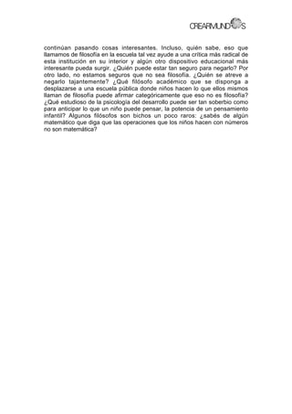 continúan pasando cosas interesantes. Incluso, quién sabe, eso que
llamamos de filosofía en la escuela tal vez ayude a una crítica más radical de
esta institución en su interior y algún otro dispositivo educacional más
interesante pueda surgir. ¿Quién puede estar tan seguro para negarlo? Por
otro lado, no estamos seguros que no sea filosofía. ¿Quién se atreve a
negarlo tajantemente? ¿Qué filósofo académico que se disponga a
desplazarse a una escuela pública donde niños hacen lo que ellos mismos
llaman de filosofía puede afirmar categóricamente que eso no es filosofía?
¿Qué estudioso de la psicología del desarrollo puede ser tan soberbio como
para anticipar lo que un niño puede pensar, la potencia de un pensamiento
infantil? Algunos filósofos son bichos un poco raros: ¿sabés de algún
matemático que diga que las operaciones que los niños hacen con números
no son matemática?
 
