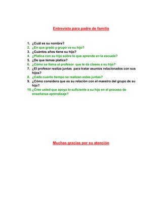 Entrevista para padre de familia


1.  ¿Cuál es su nombre?
2.  ¿En que grado y grupo va su hijo?
3.  ¿Cuántos años tiene su hijo?
4.  ¿Platica con su hijo sobre lo que aprende en la escuela?
5.  ¿De que temas platica?
6.  ¿Cómo se llama el profesor que le da clases a su hijo?
7.  ¿El profesor realiza juntas para tratar asuntos relacionados con sus
    hijos?
8. ¿Cada cuanto tiempo se realizan estas juntas?
9. ¿Cómo considera que es su relación con el maestro del grupo de su
    hijo?
10. ¿Cree usted que apoya lo suficiente a su hijo en el proceso de
    enseñanza aprendizaje?




                Muchas gracias por su atención
 