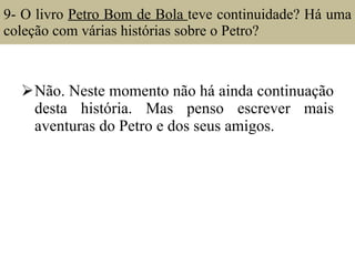 9- O livro  Petro Bom de Bola  teve continuidade? Há uma coleção com várias histórias sobre o Petro?  Não. Neste momento não há ainda continuação desta história. Mas penso escrever mais aventuras do Petro e dos seus amigos. 