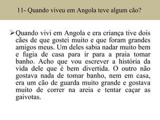 11- Quando viveu em Angola teve algum cão?  Quando vivi em Angola e era criança tive dois cães de que gostei muito e que foram grandes amigos meus. Um deles sabia nadar muito bem e fugia de casa para ir para a praia tomar banho. Acho que vou escrever a história da vida dele que é bem divertida. O outro não gostava nada de tomar banho, nem em casa, era um cão de guarda muito grande e gostava muito de correr na areia e tentar caçar as gaivotas.  