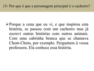 15- Por que é que a personagem principal é o cachorro?  Porque a cena que eu vi, e que inspirou esta história, se passou com um cachorro mas já escrevi outras histórias com outros animais. Com uma cabrinha branca que se chamava Chem-Chem, por exemplo. Perguntem à vossa professora. Ela conhece essa história. 