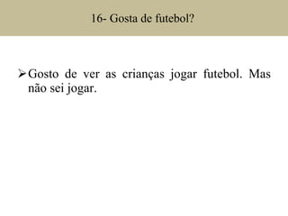 16- Gosta de futebol?  Gosto de ver as crianças jogar futebol. Mas não sei jogar.  