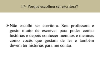 17- Porque escolheu ser escritora?  Não escolhi ser escritora. Sou professora e gosto muito de escrever para poder contar histórias e depois conhecer meninos e meninas como vocês que gostam de ler e também devem ter histórias para me contar. 