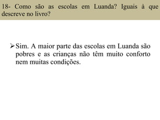 18- Como são as escolas em Luanda? Iguais à que descreve no livro?  Sim. A maior parte das escolas em Luanda são pobres e as crianças não têm muito conforto nem muitas condições. 