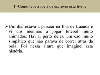1- Como teve a ideia de escrever este livro? Um dia, estava a passear na Ilha de Luanda e vi uns meninos a jogar futebol muito animados. Havia, perto deles, um cão muito simpático que não parava de correr atrás da bola. Foi nessa altura que imaginei esta história. 