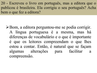 20 - Escreveu o livro em português, mas a editora que o publicou é brasileira. Ela corrigiu o seu português? Acha bem o que fez a editora?  Bom, a editora perguntou-me se podia corrigir. A língua portuguesa é a mesma, mas há diferenças de vocabulário e o que é importante é que os leitores compreendam o que lhes estou a contar. Então, é natural que se façam algumas alterações para facilitar a compreensão. 