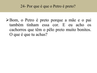 24- Por que é que o Petro é preto?  Bom, o Petro é preto porque a mãe e o pai também tinham essa cor. E eu acho os cachorros que têm o pêlo preto muito bonitos. O que é que tu achas? 
