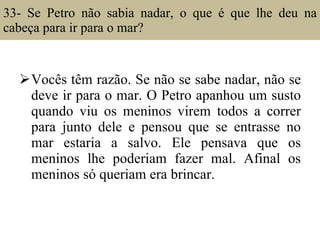 33- Se Petro não sabia nadar, o que é que lhe deu na cabeça para ir para o mar?  Vocês têm razão. Se não se sabe nadar, não se deve ir para o mar. O Petro apanhou um susto quando viu os meninos virem todos a correr para junto dele e pensou que se entrasse no mar estaria a salvo. Ele pensava que os meninos lhe poderiam fazer mal. Afinal os meninos só queriam era brincar. 